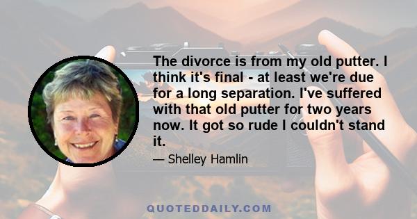 The divorce is from my old putter. I think it's final - at least we're due for a long separation. I've suffered with that old putter for two years now. It got so rude I couldn't stand it.