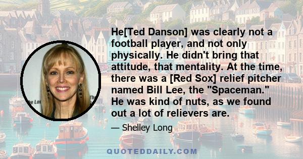 He[Ted Danson] was clearly not a football player, and not only physically. He didn't bring that attitude, that mentality. At the time, there was a [Red Sox] relief pitcher named Bill Lee, the Spaceman. He was kind of