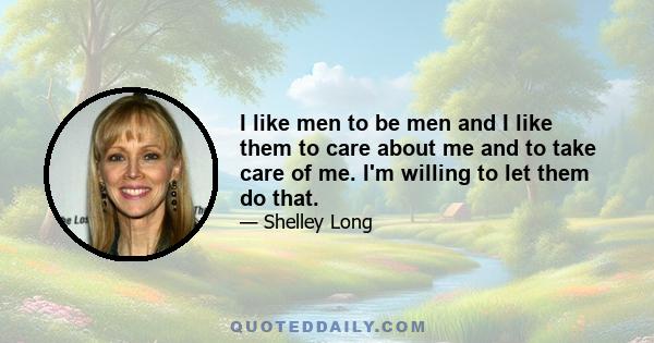 I like men to be men and I like them to care about me and to take care of me. I'm willing to let them do that.