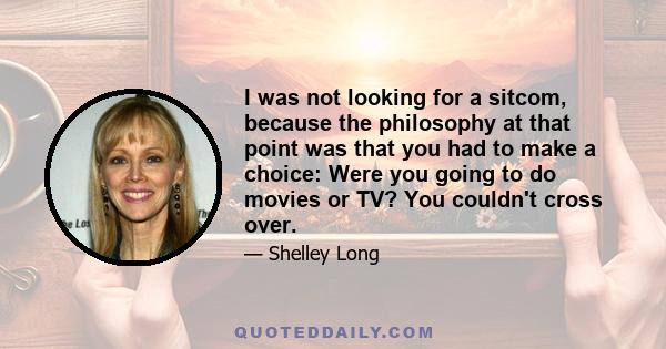 I was not looking for a sitcom, because the philosophy at that point was that you had to make a choice: Were you going to do movies or TV? You couldn't cross over.