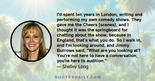 I'd spent ten years in London, writing and performing my own comedy shows. They gave me the Cheers [scenes], and I thought it was the springboard for chatting about the show, because in England, that's what you do. So I 