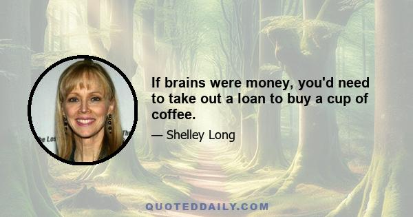 If brains were money, you'd need to take out a loan to buy a cup of coffee.