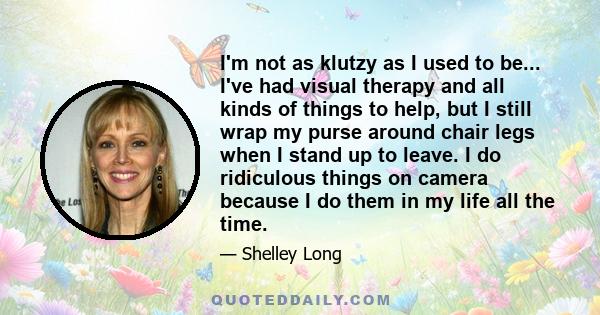 I'm not as klutzy as I used to be... I've had visual therapy and all kinds of things to help, but I still wrap my purse around chair legs when I stand up to leave. I do ridiculous things on camera because I do them in