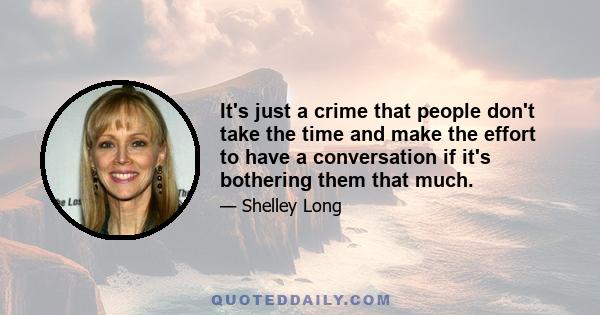 It's just a crime that people don't take the time and make the effort to have a conversation if it's bothering them that much.