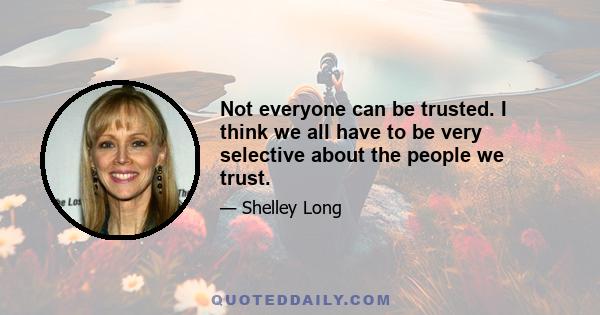 Not everyone can be trusted. I think we all have to be very selective about the people we trust.