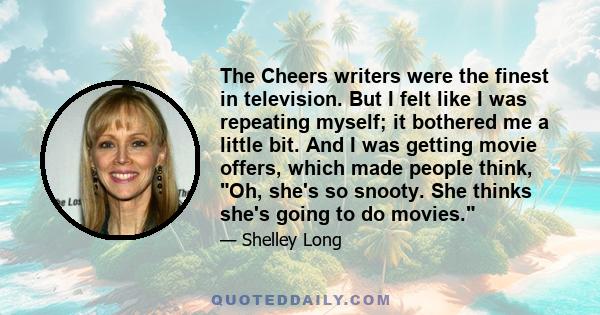 The Cheers writers were the finest in television. But I felt like I was repeating myself; it bothered me a little bit. And I was getting movie offers, which made people think, Oh, she's so snooty. She thinks she's going 