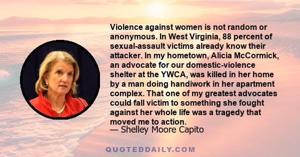 Violence against women is not random or anonymous. In West Virginia, 88 percent of sexual-assault victims already know their attacker. In my hometown, Alicia McCormick, an advocate for our domestic-violence shelter at