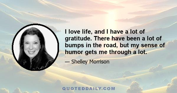 I love life, and I have a lot of gratitude. There have been a lot of bumps in the road, but my sense of humor gets me through a lot.