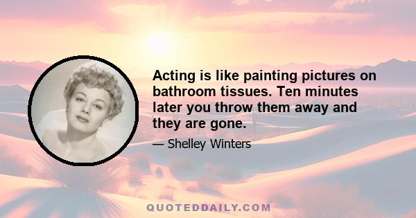 Acting is like painting pictures on bathroom tissues. Ten minutes later you throw them away and they are gone.