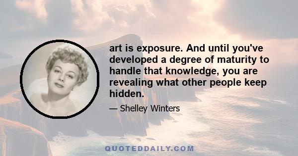 art is exposure. And until you've developed a degree of maturity to handle that knowledge, you are revealing what other people keep hidden.