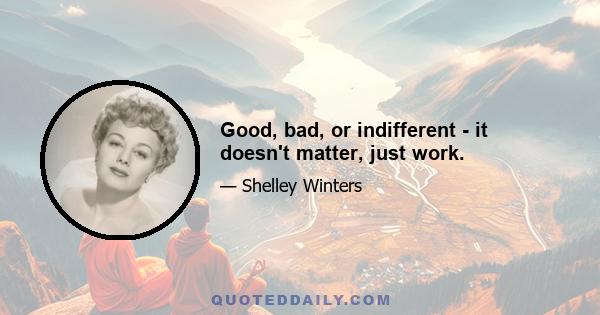 Good, bad, or indifferent - it doesn't matter, just work.