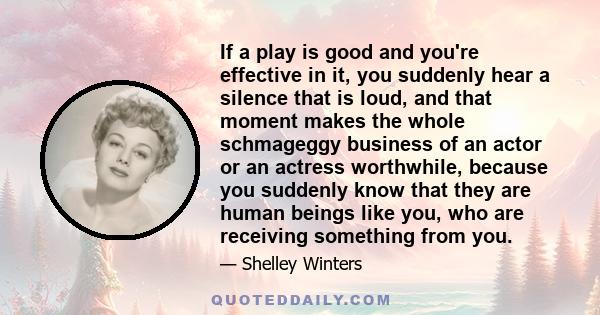 If a play is good and you're effective in it, you suddenly hear a silence that is loud, and that moment makes the whole schmageggy business of an actor or an actress worthwhile, because you suddenly know that they are