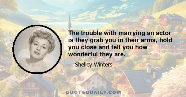 The trouble with marrying an actor is they grab you in their arms, hold you close and tell you how wonderful they are.