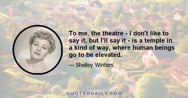 To me, the theatre - I don't like to say it, but I'll say it - is a temple in a kind of way, where human beings go to be elevated.