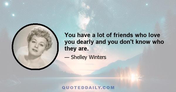 You have a lot of friends who love you dearly and you don't know who they are.