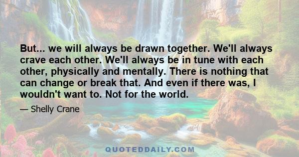 But... we will always be drawn together. We'll always crave each other. We'll always be in tune with each other, physically and mentally. There is nothing that can change or break that. And even if there was, I wouldn't 