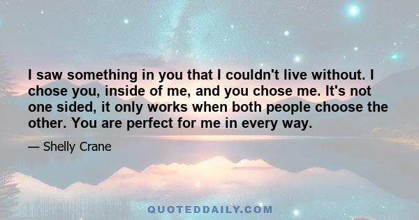 I saw something in you that I couldn't live without. I chose you, inside of me, and you chose me. It's not one sided, it only works when both people choose the other. You are perfect for me in every way.