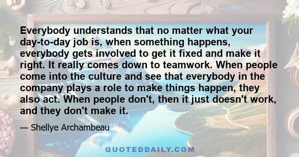 Everybody understands that no matter what your day-to-day job is, when something happens, everybody gets involved to get it fixed and make it right. It really comes down to teamwork. When people come into the culture