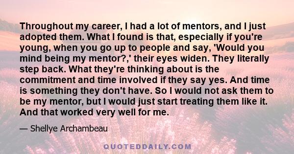 Throughout my career, I had a lot of mentors, and I just adopted them. What I found is that, especially if you're young, when you go up to people and say, 'Would you mind being my mentor?,' their eyes widen. They