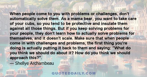 When people come to you with problems or challenges, don't automatically solve them. As a mama bear, you want to take care of your cubs, so you tend to be protective and insulate them against all those things. But if