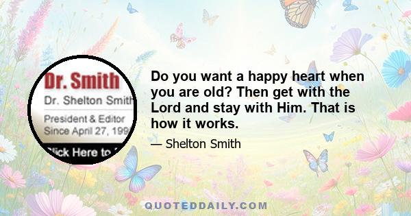 Do you want a happy heart when you are old? Then get with the Lord and stay with Him. That is how it works.