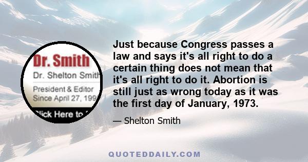 Just because Congress passes a law and says it's all right to do a certain thing does not mean that it's all right to do it. Abortion is still just as wrong today as it was the first day of January, 1973.