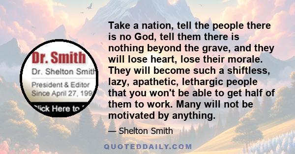 Take a nation, tell the people there is no God, tell them there is nothing beyond the grave, and they will lose heart, lose their morale. They will become such a shiftless, lazy, apathetic, lethargic people that you