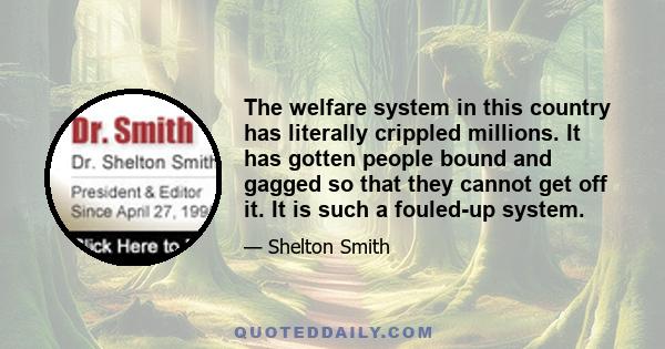 The welfare system in this country has literally crippled millions. It has gotten people bound and gagged so that they cannot get off it. It is such a fouled-up system.