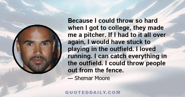 Because I could throw so hard when I got to college, they made me a pitcher. If I had to it all over again, I would have stuck to playing in the outfield. I loved running. I can catch everything in the outfield. I could 