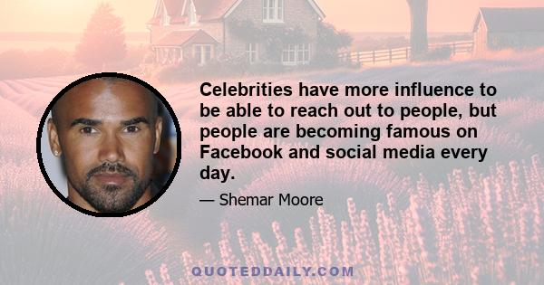 Celebrities have more influence to be able to reach out to people, but people are becoming famous on Facebook and social media every day.