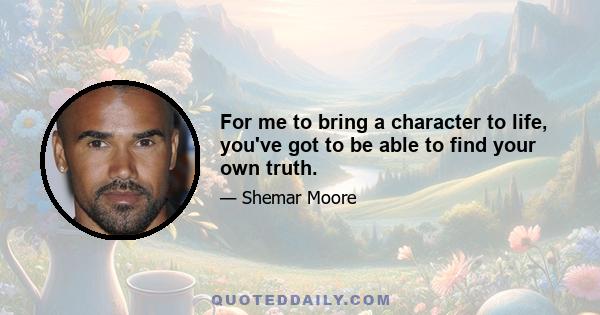 For me to bring a character to life, you've got to be able to find your own truth.