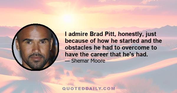 I admire Brad Pitt, honestly, just because of how he started and the obstacles he had to overcome to have the career that he's had.