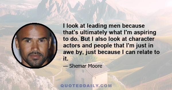 I look at leading men because that's ultimately what I'm aspiring to do. But I also look at character actors and people that I'm just in awe by, just because I can relate to it.