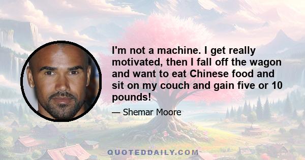 I'm not a machine. I get really motivated, then I fall off the wagon and want to eat Chinese food and sit on my couch and gain five or 10 pounds!