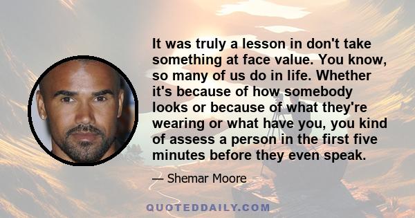 It was truly a lesson in don't take something at face value. You know, so many of us do in life. Whether it's because of how somebody looks or because of what they're wearing or what have you, you kind of assess a