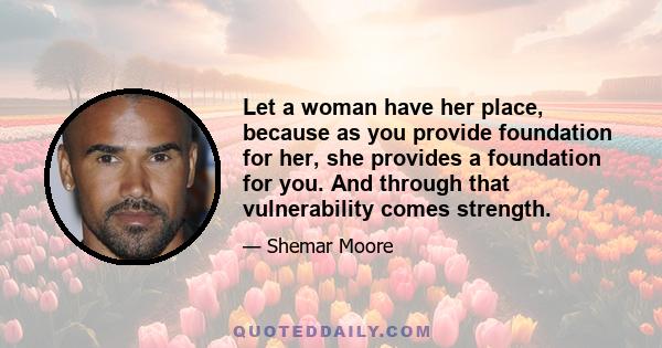 Let a woman have her place, because as you provide foundation for her, she provides a foundation for you. And through that vulnerability comes strength.