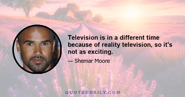 Television is in a different time because of reality television, so it's not as exciting.