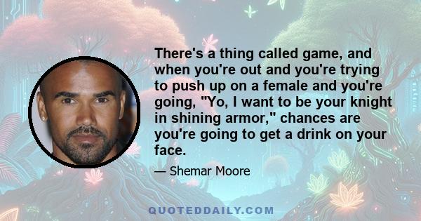 There's a thing called game, and when you're out and you're trying to push up on a female and you're going, Yo, I want to be your knight in shining armor, chances are you're going to get a drink on your face.