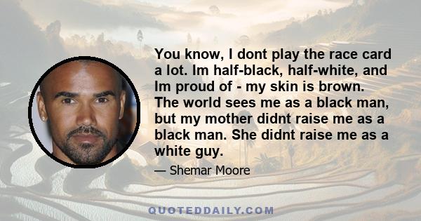 You know, I dont play the race card a lot. Im half-black, half-white, and Im proud of - my skin is brown. The world sees me as a black man, but my mother didnt raise me as a black man. She didnt raise me as a white guy.