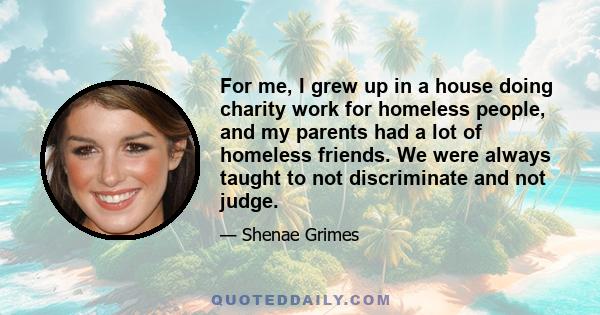 For me, I grew up in a house doing charity work for homeless people, and my parents had a lot of homeless friends. We were always taught to not discriminate and not judge.