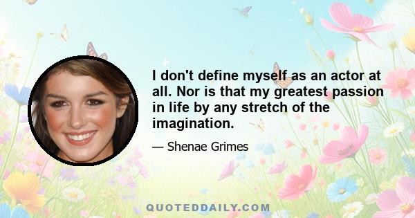 I don't define myself as an actor at all. Nor is that my greatest passion in life by any stretch of the imagination.