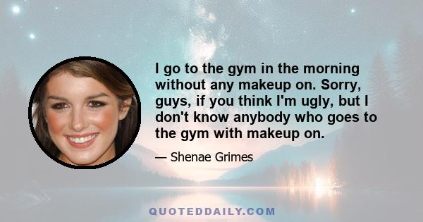 I go to the gym in the morning without any makeup on. Sorry, guys, if you think I'm ugly, but I don't know anybody who goes to the gym with makeup on.