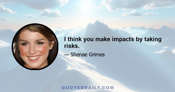 I think you make impacts by taking risks.