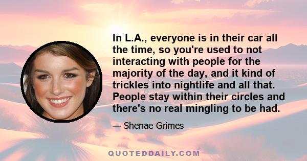 In L.A., everyone is in their car all the time, so you're used to not interacting with people for the majority of the day, and it kind of trickles into nightlife and all that. People stay within their circles and