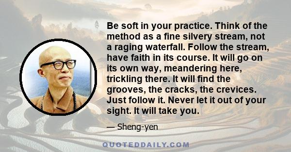 Be soft in your practice. Think of the method as a fine silvery stream, not a raging waterfall. Follow the stream, have faith in its course. It will go on its own way, meandering here, trickling there. It will find the