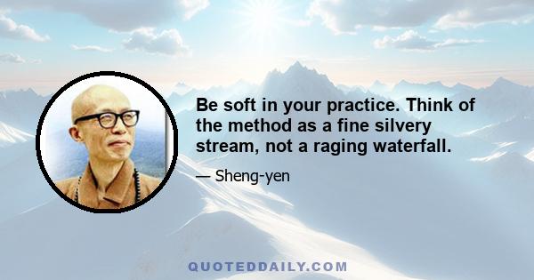 Be soft in your practice. Think of the method as a fine silvery stream, not a raging waterfall.