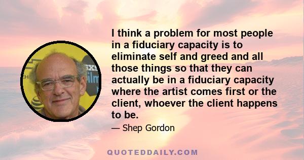 I think a problem for most people in a fiduciary capacity is to eliminate self and greed and all those things so that they can actually be in a fiduciary capacity where the artist comes first or the client, whoever the