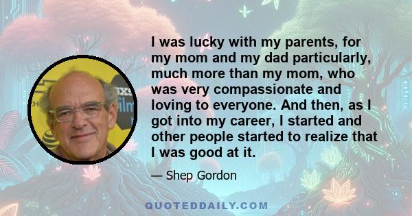 I was lucky with my parents, for my mom and my dad particularly, much more than my mom, who was very compassionate and loving to everyone. And then, as I got into my career, I started and other people started to realize 