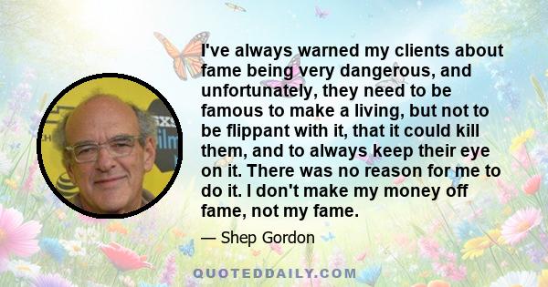 I've always warned my clients about fame being very dangerous, and unfortunately, they need to be famous to make a living, but not to be flippant with it, that it could kill them, and to always keep their eye on it.