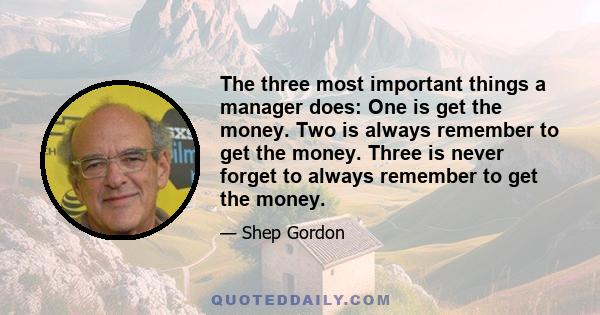 The three most important things a manager does: One is get the money. Two is always remember to get the money. Three is never forget to always remember to get the money.